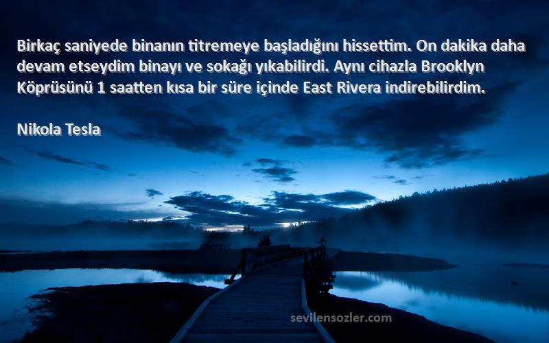 Nikola Tesla Sözleri 
Birkaç saniyede binanın titremeye başladığını hissettim. On dakika daha devam etseydim binayı ve sokağı yıkabilirdi. Aynı cihazla Brooklyn Köprüsünü 1 saatten kısa bir süre içinde East Rivera indirebilirdim.