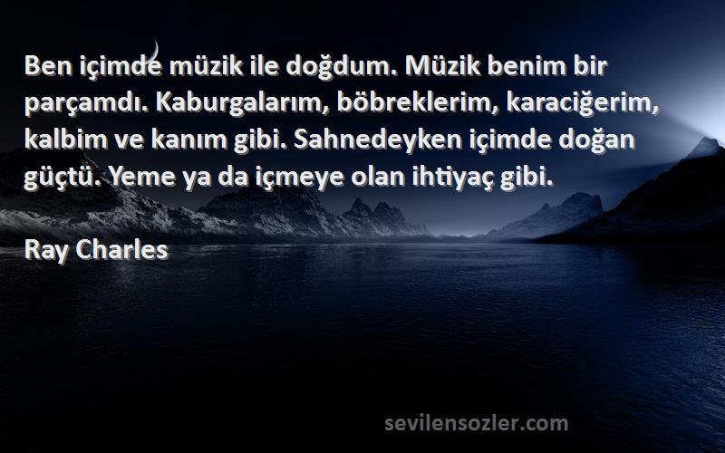 Ray Charles Sözleri 
Ben içimde müzik ile doğdum. Müzik benim bir parçamdı. Kaburgalarım, böbreklerim, karaciğerim, kalbim ve kanım gibi. Sahnedeyken içimde doğan güçtü. Yeme ya da içmeye olan ihtiyaç gibi.