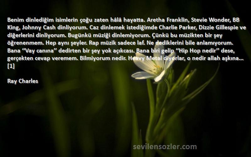 Ray Charles Sözleri 
Benim dinlediğim isimlerin çoğu zaten hâlâ hayatta. Aretha Franklin, Stevie Wonder, BB King, Johnny Cash dinliyorum. Caz dinlemek istediğimde Charlie Parker, Dizzie Gillespie ve diğerlerini dinliyorum. Bugünkü müziği dinlemiyorum. Çünkü bu müzikten bir şey öğrenenmem. Hep aynı şeyler. Rap müzik sadece laf. Ne dediklerini bile anlamıyorum. Bana ‘‘Vay canına’’ dedirten bir şey yok açıkcası. Bana biri gelip ‘‘Hip Hop nedir’’ dese, gerçekten cevap veremem. Bilmiyorum nedir. Heavy Metal diyorlar, o nedir allah aşkına...[1]