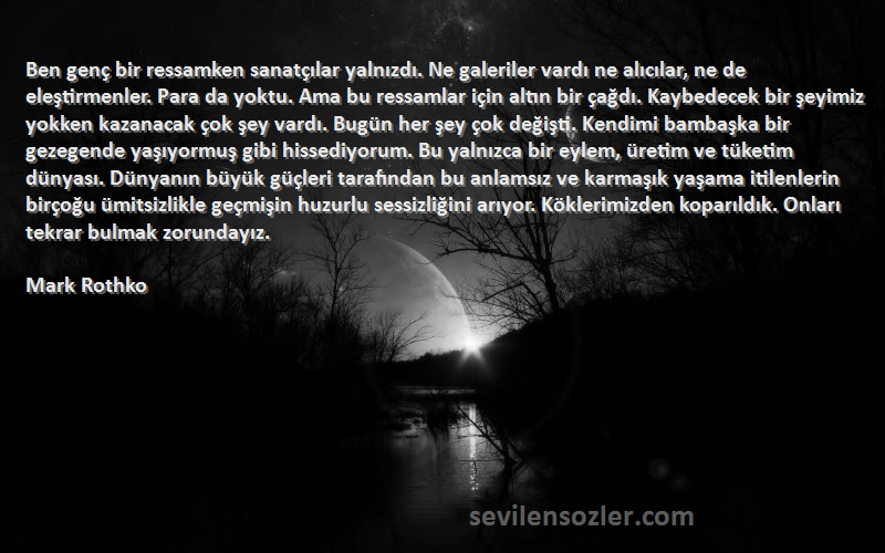 Mark Rothko Sözleri 
Ben genç bir ressamken sanatçılar yalnızdı. Ne galeriler vardı ne alıcılar, ne de eleştirmenler. Para da yoktu. Ama bu ressamlar için altın bir çağdı. Kaybedecek bir şeyimiz yokken kazanacak çok şey vardı. Bugün her şey çok değişti. Kendimi bambaşka bir gezegende yaşıyormuş gibi hissediyorum. Bu yalnızca bir eylem, üretim ve tüketim dünyası. Dünyanın büyük güçleri tarafından bu anlamsız ve karmaşık yaşama itilenlerin birçoğu ümitsizlikle geçmişin huzurlu sessizliğini arıyor. Köklerimizden koparıldık. Onları tekrar bulmak zorundayız.