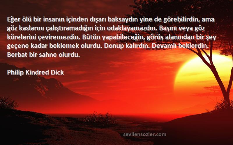 Philip Kindred Dick Sözleri 
Eğer ölü bir insanın içinden dışarı baksaydın yine de görebilirdin, ama göz kaslarını çalıştıramadığın için odaklayamazdın. Başını veya göz kürelerini çeviremezdin. Bütün yapabileceğin, görüş alanından bir şey geçene kadar beklemek olurdu. Donup kalırdın. Devamlı beklerdin. Berbat bir sahne olurdu.