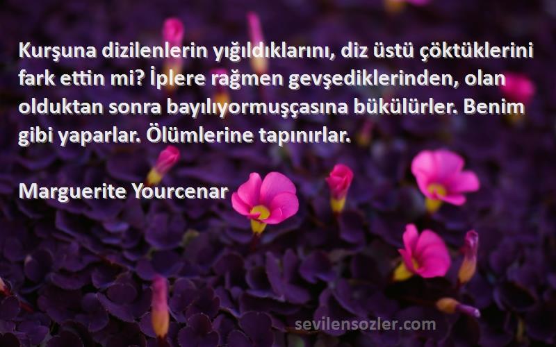 Marguerite Yourcenar Sözleri 
Kurşuna dizilenlerin yığıldıklarını, diz üstü çöktüklerini fark ettin mi? İplere rağmen gevşediklerinden, olan olduktan sonra bayılıyormuşçasına bükülürler. Benim gibi yaparlar. Ölümlerine tapınırlar.