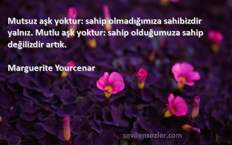 Marguerite Yourcenar Sözleri 
Mutsuz aşk yoktur: sahip olmadığımıza sahibizdir yalnız. Mutlu aşk yoktur: sahip olduğumuza sahip değilizdir artık.