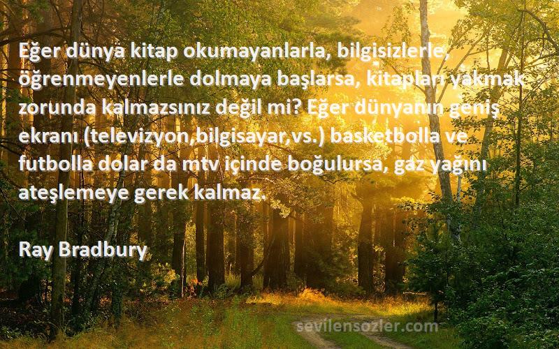 Ray Bradbury Sözleri 
Eğer dünya kitap okumayanlarla, bilgisizlerle, öğrenmeyenlerle dolmaya başlarsa, kitapları yakmak zorunda kalmazsınız değil mi? Eğer dünyanın geniş ekranı (televizyon,bilgisayar,vs.) basketbolla ve futbolla dolar da mtv içinde boğulursa, gaz yağını ateşlemeye gerek kalmaz.