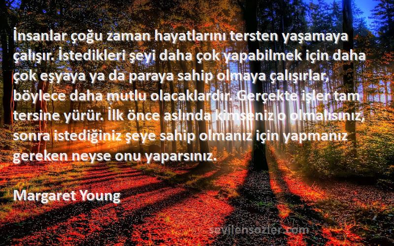 Margaret Young Sözleri 
İnsanlar çoğu zaman hayatlarını tersten yaşamaya çalışır. İstedikleri şeyi daha çok yapabilmek için daha çok eşyaya ya da paraya sahip olmaya çalışırlar, böylece daha mutlu olacaklardır. Gerçekte işler tam tersine yürür. İlk önce aslında kimseniz o olmalısınız, sonra istediğiniz şeye sahip olmanız için yapmanız gereken neyse onu yaparsınız.