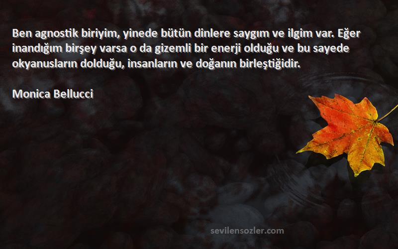 Monica Bellucci Sözleri 
Ben agnostik biriyim, yinede bütün dinlere saygım ve ilgim var. Eğer inandığım birşey varsa o da gizemli bir enerji olduğu ve bu sayede okyanusların dolduğu, insanların ve doğanın birleştiğidir.