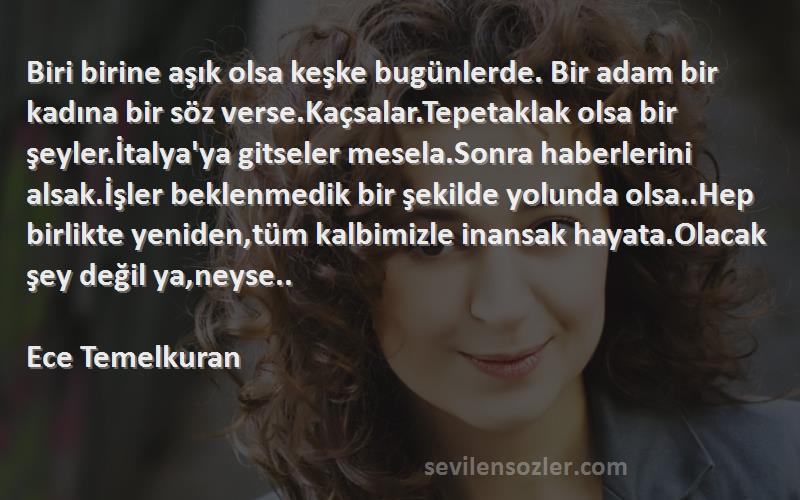 Ece Temelkuran Sözleri 
Biri birine aşık olsa keşke bugünlerde. Bir adam bir kadına bir söz verse.Kaçsalar.Tepetaklak olsa bir şeyler.İtalya'ya gitseler mesela.Sonra haberlerini alsak.İşler beklenmedik bir şekilde yolunda olsa..Hep birlikte yeniden,tüm kalbimizle inansak hayata.Olacak şey değil ya,neyse..  
