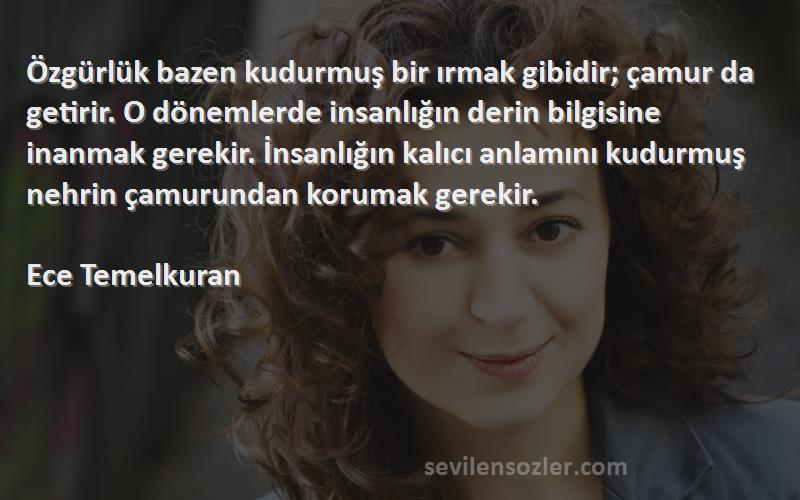 Ece Temelkuran Sözleri 
Özgürlük bazen kudurmuş bir ırmak gibidir; çamur da getirir. O dönemlerde insanlığın derin bilgisine inanmak gerekir. İnsanlığın kalıcı anlamını kudurmuş nehrin çamurundan korumak gerekir. 
