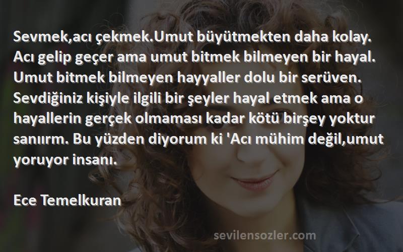 Ece Temelkuran Sözleri 
Sevmek,acı çekmek.Umut büyütmekten daha kolay. Acı gelip geçer ama umut bitmek bilmeyen bir hayal. Umut bitmek bilmeyen hayyaller dolu bir serüven. Sevdiğiniz kişiyle ilgili bir şeyler hayal etmek ama o hayallerin gerçek olmaması kadar kötü birşey yoktur sanıırm. Bu yüzden diyorum ki 'Acı mühim değil,umut yoruyor insanı.  
