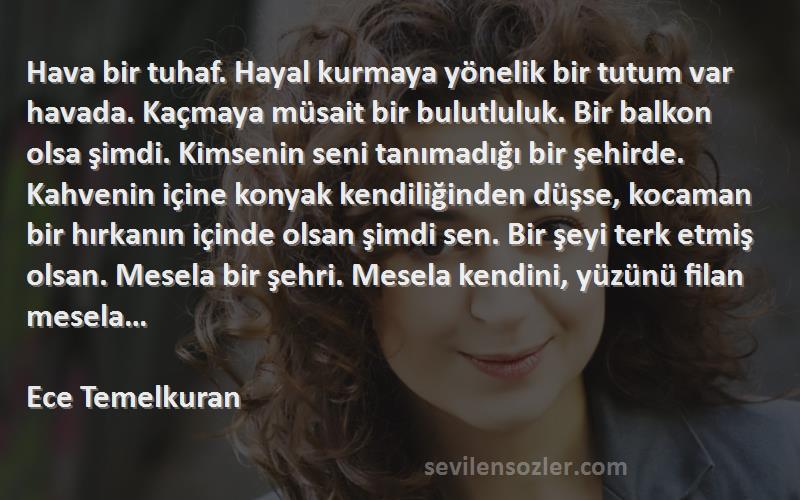 Ece Temelkuran Sözleri 
Hava bir tuhaf. Hayal kurmaya yönelik bir tutum var havada. Kaçmaya müsait bir bulutluluk. Bir balkon olsa şimdi. Kimsenin seni tanımadığı bir şehirde. Kahvenin içine konyak kendiliğinden düşse, kocaman bir hırkanın içinde olsan şimdi sen. Bir şeyi terk etmiş olsan. Mesela bir şehri. Mesela kendini, yüzünü filan mesela… 
