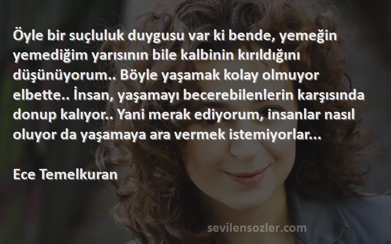 Ece Temelkuran Sözleri 
Öyle bir suçluluk duygusu var ki bende, yemeğin yemediğim yarısının bile kalbinin kırıldığını düşünüyorum.. Böyle yaşamak kolay olmuyor elbette.. İnsan, yaşamayı becerebilenlerin karşısında donup kalıyor.. Yani merak ediyorum, insanlar nasıl oluyor da yaşamaya ara vermek istemiyorlar...  
