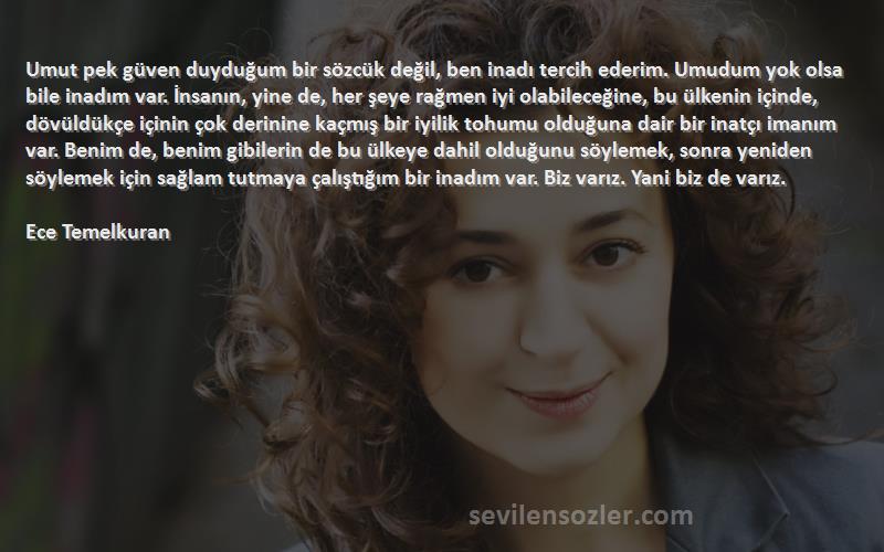 Ece Temelkuran Sözleri 
Umut pek güven duyduğum bir sözcük değil, ben inadı tercih ederim. Umudum yok olsa bile inadım var. İnsanın, yine de, her şeye rağmen iyi olabileceğine, bu ülkenin içinde, dövüldükçe içinin çok derinine kaçmış bir iyilik tohumu olduğuna dair bir inatçı imanım var. Benim de, benim gibilerin de bu ülkeye dahil olduğunu söylemek, sonra yeniden söylemek için sağlam tutmaya çalıştığım bir inadım var. Biz varız. Yani biz de varız.
