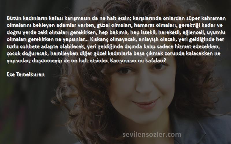 Ece Temelkuran Sözleri 
Bütün kadınların kafası karışmasın da ne halt etsin; karşılarında onlardan süper kahraman olmalarını bekleyen adamlar varken, güzel olmaları, hamarat olmaları, gerektiği kadar ve doğru yerde zeki olmaları gerekirken, hep bakımlı, hep istekli, hareketli, eğlenceli, uyumlu olmaları gerekirken ne yapsınlar... Kıskanç olmayacak, anlayışlı olacak, yeri geldiğinde her türlü sohbete adapte olabilecek, yeri geldiğinde dışında kalıp sadece hizmet edecekken, çocuk doğuracak, hamileyken diğer güzel kadınlarla başa çıkmak zorunda kalacakken ne yapsınlar; düşünmeyip de ne halt etsinler. Karışmasın mı kafaları? 
