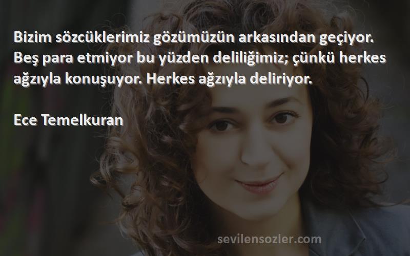 Ece Temelkuran Sözleri 
Bizim sözcüklerimiz gözümüzün arkasından geçiyor. Beş para etmiyor bu yüzden deliliğimiz; çünkü herkes ağzıyla konuşuyor. Herkes ağzıyla deliriyor.

