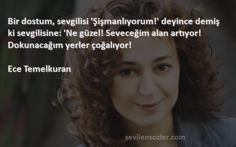 Ece Temelkuran Sözleri 
Bir dostum, sevgilisi 'Şişmanlıyorum!' deyince demiş ki sevgilisine: 'Ne güzel! Seveceğim alan artıyor! Dokunacağım yerler çoğalıyor! 
