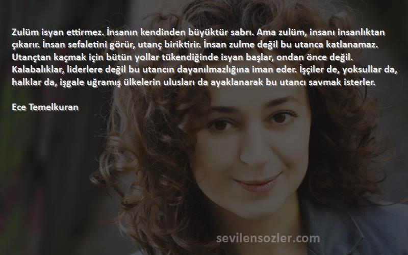 Ece Temelkuran Sözleri 
Zulüm isyan ettirmez. İnsanın kendinden büyüktür sabrı. Ama zulüm, insanı insanlıktan çıkarır. İnsan sefaletini görür, utanç biriktirir. İnsan zulme değil bu utanca katlanamaz. Utançtan kaçmak için bütün yollar tükendiğinde isyan başlar, ondan önce değil. Kalabalıklar, liderlere değil bu utancın dayanılmazlığına iman eder. İşçiler de, yoksullar da, halklar da, işgale uğramış ülkelerin ulusları da ayaklanarak bu utancı savmak isterler.
