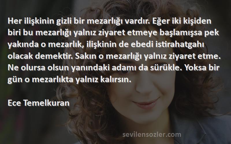 Ece Temelkuran Sözleri 
Her ilişkinin gizli bir mezarlığı vardır. Eğer iki kişiden biri bu mezarlığı yalnız ziyaret etmeye başlamışsa pek yakında o mezarlık, ilişkinin de ebedi istirahatgahı olacak demektir. Sakın o mezarlığı yalnız ziyaret etme. Ne olursa olsun yanındaki adamı da sürükle. Yoksa bir gün o mezarlıkta yalnız kalırsın.
