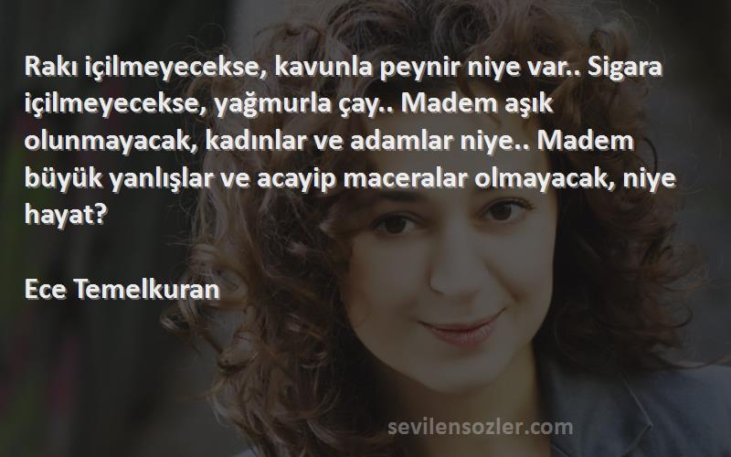 Ece Temelkuran Sözleri 
Rakı içilmeyecekse, kavunla peynir niye var.. Sigara içilmeyecekse, yağmurla çay.. Madem aşık olunmayacak, kadınlar ve adamlar niye.. Madem büyük yanlışlar ve acayip maceralar olmayacak, niye hayat? 
