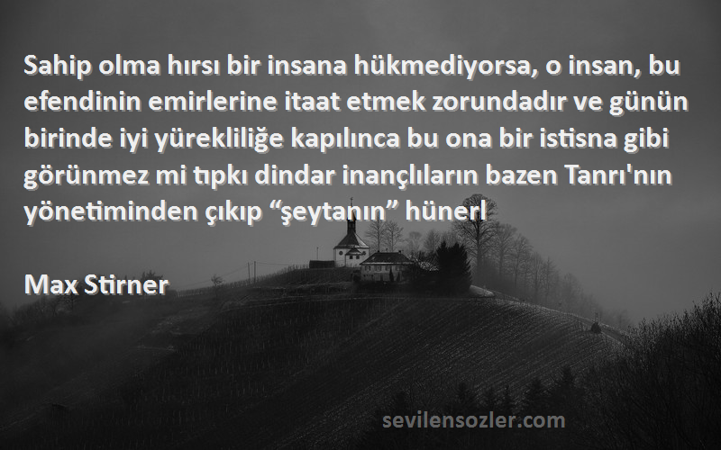 Max Stirner Sözleri 
Sahip olma hırsı bir insana hükmediyorsa, o insan, bu efendinin emirlerine itaat etmek zorundadır ve günün birinde iyi yürekliliğe kapılınca bu ona bir istisna gibi görünmez mi tıpkı dindar inançlıların bazen Tanrı'nın yönetiminden çıkıp “şeytanın” hünerl