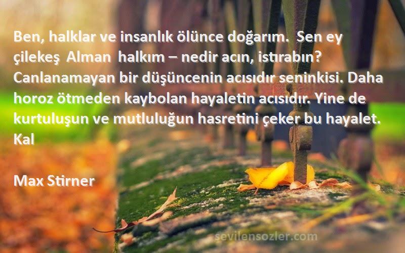 Max Stirner Sözleri 
Ben, halklar ve insanlık ölünce doğarım.  Sen ey çilekeş Alman halkım – nedir acın, istırabın? Canlanamayan bir düşüncenin acısıdır seninkisi. Daha horoz ötmeden kaybolan hayaletin acısıdır. Yine de kurtuluşun ve mutluluğun hasretini çeker bu hayalet. Kal