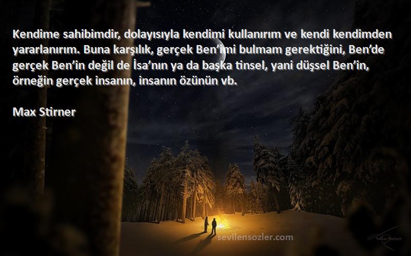 Max Stirner Sözleri 
Kendime sahibimdir, dolayısıyla kendimi kullanırım ve kendi kendimden yararlanırım. Buna karşılık, gerçek Ben’imi bulmam gerektiğini, Ben’de gerçek Ben’in değil de İsa’nın ya da başka tinsel, yani düşsel Ben’in, örneğin gerçek insanın, insanın özünün vb. 