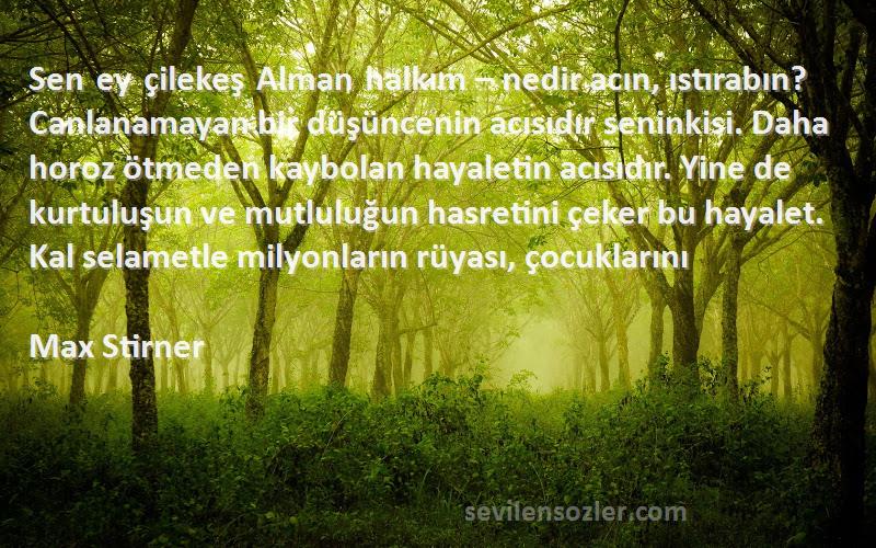 Max Stirner Sözleri 
Sen ey çilekeş Alman halkım – nedir acın, ıstırabın? Canlanamayan bir düşüncenin acısıdır seninkisi. Daha horoz ötmeden kaybolan hayaletin acısıdır. Yine de kurtuluşun ve mutluluğun hasretini çeker bu hayalet. Kal selametle milyonların rüyası, çocuklarını