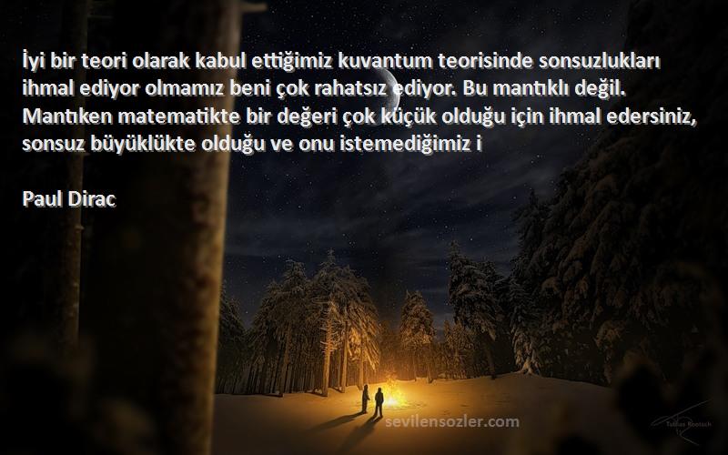 Paul Dirac Sözleri 
İyi bir teori olarak kabul ettiğimiz kuvantum teorisinde sonsuzlukları ihmal ediyor olmamız beni çok rahatsız ediyor. Bu mantıklı değil. Mantıken matematikte bir değeri çok küçük olduğu için ihmal edersiniz, sonsuz büyüklükte olduğu ve onu istemediğimiz i