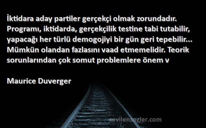 Maurice Duverger Sözleri 
İktidara aday partiler gerçekçi olmak zorundadır. Programı, iktidarda, gerçekçilik testine tabi tutabilir, yapacağı her türlü demogojiyi bir gün geri tepebilir... Mümkün olandan fazlasını vaad etmemelidir. Teorik sorunlarından çok somut problemlere önem v