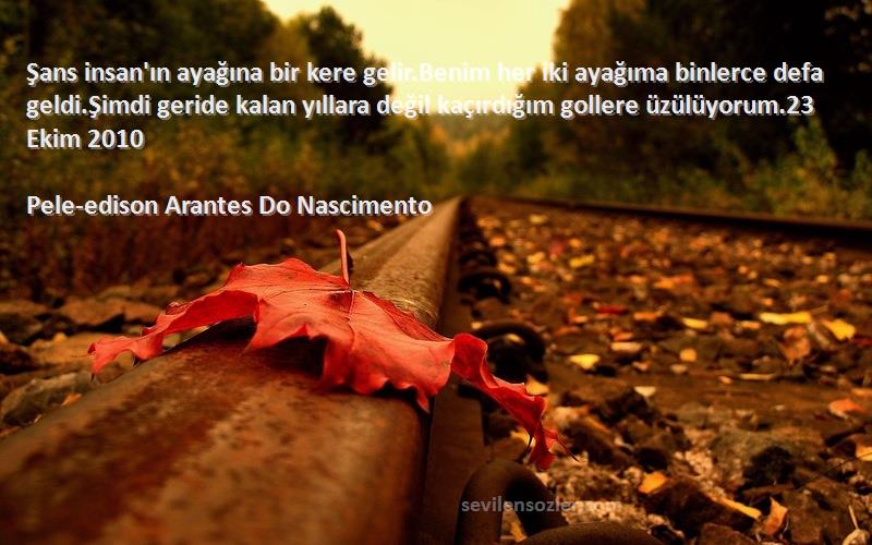 Pele-edison Arantes Do Nascimento Sözleri 
Şans insan'ın ayağına bir kere gelir.Benim her iki ayağıma binlerce defa geldi.Şimdi geride kalan yıllara değil kaçırdığım gollere üzülüyorum.23 Ekim 2010