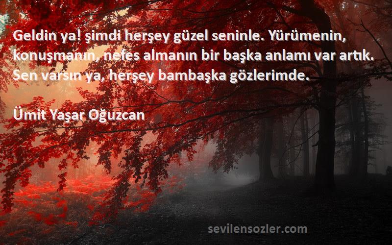 Ümit Yaşar Oğuzcan Sözleri 
Geldin ya! şimdi herşey güzel seninle. Yürümenin, konuşmanın, nefes almanın bir başka anlamı var artık. Sen varsın ya, herşey bambaşka gözlerimde.