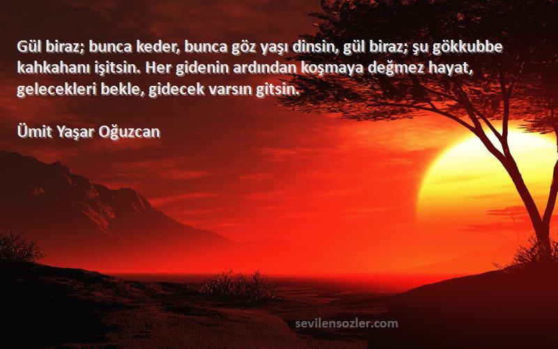 Ümit Yaşar Oğuzcan Sözleri 
Gül biraz; bunca keder, bunca göz yaşı dinsin, gül biraz; şu gökkubbe kahkahanı işitsin. Her gidenin ardından koşmaya değmez hayat, gelecekleri bekle, gidecek varsın gitsin.