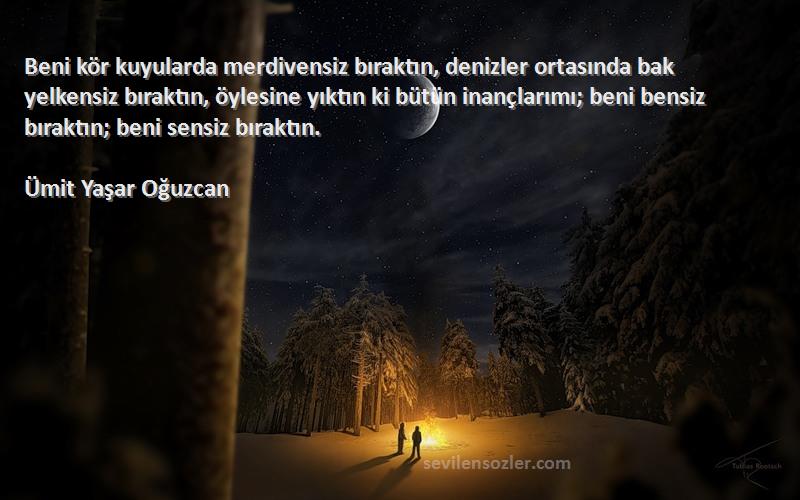 Ümit Yaşar Oğuzcan Sözleri 
Beni kör kuyularda merdivensiz bıraktın, denizler ortasında bak yelkensiz bıraktın, öylesine yıktın ki bütün inançlarımı; beni bensiz bıraktın; beni sensiz bıraktın.