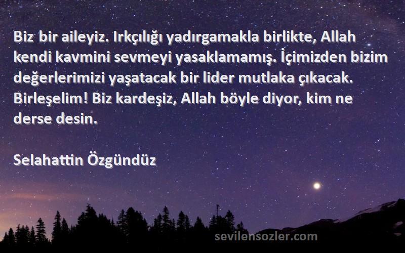 Selahattin Özgündüz Sözleri 
Biz bir aileyiz. Irkçılığı yadırgamakla birlikte, Allah kendi kavmini sevmeyi yasaklamamış. İçimizden bizim değerlerimizi yaşatacak bir lider mutlaka çıkacak. Birleşelim! Biz kardeşiz, Allah böyle diyor, kim ne derse desin.
