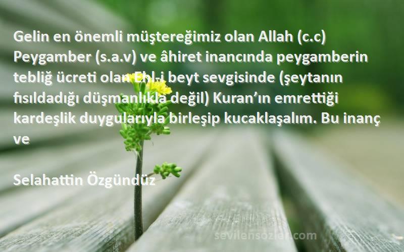 Selahattin Özgündüz Sözleri 
Gelin en önemli müştereğimiz olan Allah (c.c) Peygamber (s.a.v) ve âhiret inancında peygamberin tebliğ ücreti olan Ehl-i beyt sevgisinde (şeytanın fısıldadığı düşmanlıkla değil) Kuran’ın emrettiği kardeşlik duygularıyla birleşip kucaklaşalım. Bu inanç ve 