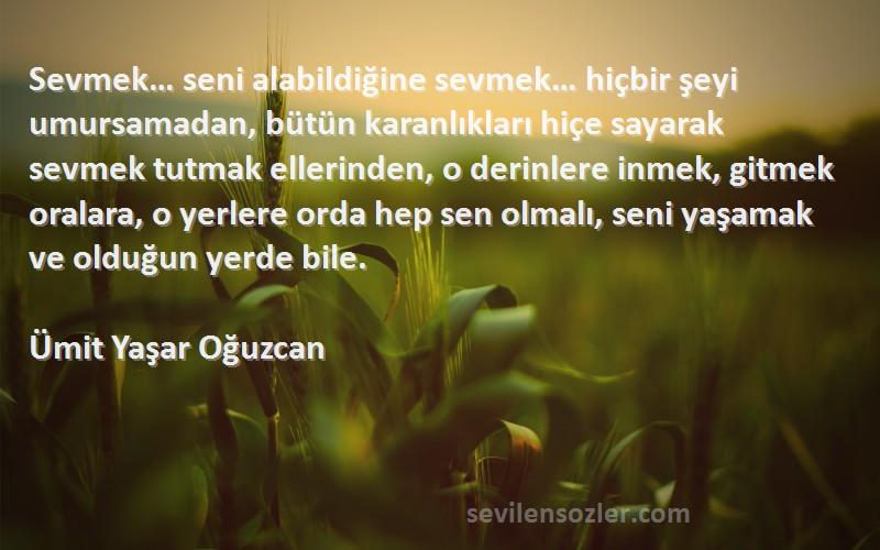 Ümit Yaşar Oğuzcan Sözleri 
Sevmek… seni alabildiğine sevmek… hiçbir şeyi umursamadan, bütün karanlıkları hiçe sayarak sevmek tutmak ellerinden, o derinlere inmek, gitmek oralara, o yerlere orda hep sen olmalı, seni yaşamak ve olduğun yerde bile.