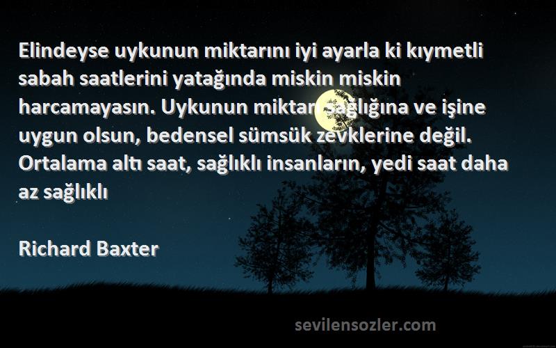 Richard Baxter Sözleri 
Elindeyse uykunun miktarını iyi ayarla ki kıymetli sabah saatlerini yatağında miskin miskin harcamayasın. Uykunun miktarı sağlığına ve işine uygun olsun, bedensel sümsük zevklerine değil. Ortalama altı saat, sağlıklı insanların, yedi saat daha az sağlıklı