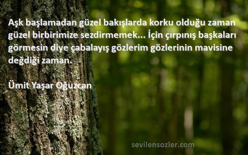 Ümit Yaşar Oğuzcan Sözleri 
Aşk başlamadan güzel bakışlarda korku olduğu zaman güzel birbirimize sezdirmemek... İçin çırpınış başkaları görmesin diye çabalayış gözlerim gözlerinin mavisine değdiği zaman.