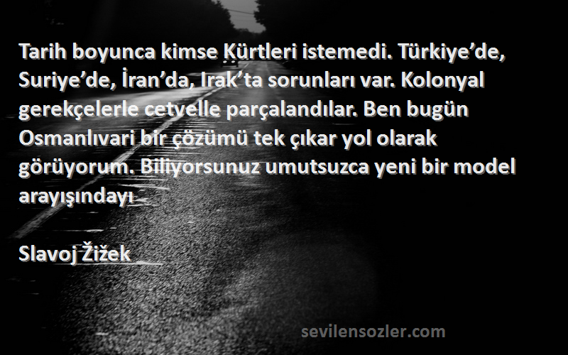 Slavoj Žižek Sözleri 
Tarih boyunca kimse Kürtleri istemedi. Türkiye’de, Suriye’de, İran’da, Irak’ta sorunları var. Kolonyal gerekçelerle cetvelle parçalandılar. Ben bugün Osmanlıvari bir çözümü tek çıkar yol olarak görüyorum. Biliyorsunuz umutsuzca yeni bir model arayışındayı