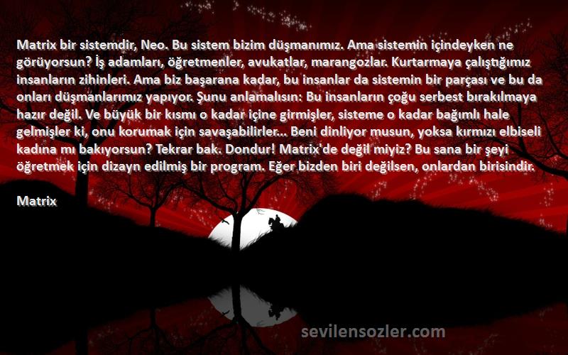 Matrix Sözleri 
Matrix bir sistemdir, Neo. Bu sistem bizim düşmanımız. Ama sistemin içindeyken ne görüyorsun? İş adamları, öğretmenler, avukatlar, marangozlar. Kurtarmaya çalıştığımız insanların zihinleri. Ama biz başarana kadar, bu insanlar da sistemin bir parçası ve bu da onları düşmanlarımız yapıyor. Şunu anlamalısın: Bu insanların çoğu serbest bırakılmaya hazır değil. Ve büyük bir kısmı o kadar içine girmişler, sisteme o kadar bağımlı hale gelmişler ki, onu korumak için savaşabilirler... Beni dinliyor musun, yoksa kırmızı elbiseli kadına mı bakıyorsun? Tekrar bak. Dondur! Matrix'de değil miyiz? Bu sana bir şeyi öğretmek için dizayn edilmiş bir program. Eğer bizden biri değilsen, onlardan birisindir.
