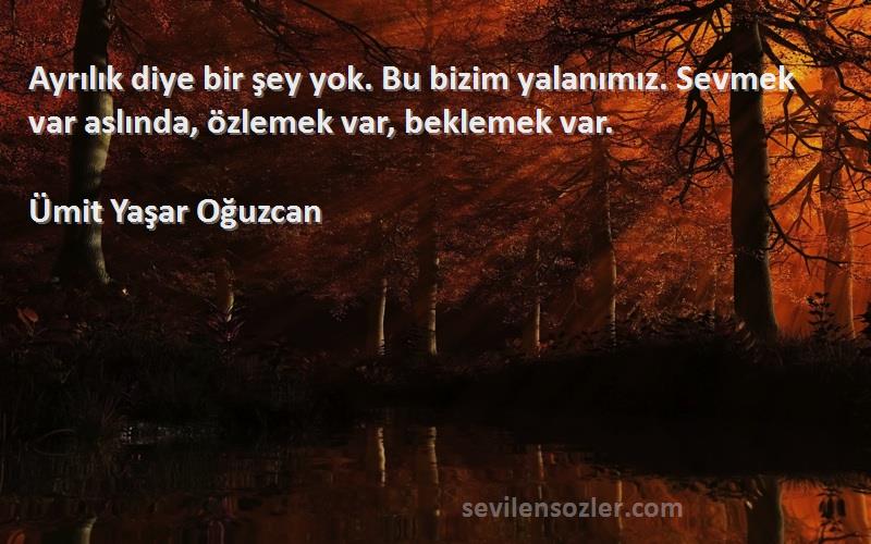 Ümit Yaşar Oğuzcan Sözleri 
Ayrılık diye bir şey yok. Bu bizim yalanımız. Sevmek var aslında, özlemek var, beklemek var.