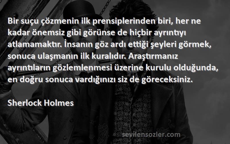 Sherlock Holmes Sözleri 
Bir suçu çözmenin ilk prensiplerinden biri, her ne kadar önemsiz gibi görünse de hiçbir ayrıntıyı atlamamaktır. İnsanın göz ardı ettiği şeyleri görmek, sonuca ulaşmanın ilk kuralıdır. Araştırmanız ayrıntıların gözlemlenmesi üzerine kurulu olduğunda, en doğru sonuca vardığınızı siz de göreceksiniz.