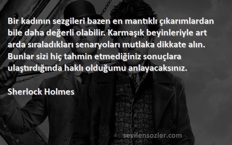 Sherlock Holmes Sözleri 
Bir kadının sezgileri bazen en mantıklı çıkarımlardan bile daha değerli olabilir. Karmaşık beyinleriyle art arda sıraladıkları senaryoları mutlaka dikkate alın. Bunlar sizi hiç tahmin etmediğiniz sonuçlara ulaştırdığında haklı olduğumu anlayacaksınız.