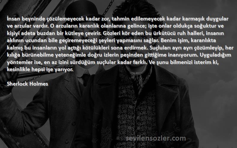 Sherlock Holmes Sözleri 
İnsan beyninde çözülemeyecek kadar zor, tahmin edilemeyecek kadar karmaşık duygular ve arzular vardır. O arzuların karanlık olanlarına gelince; işte onlar oldukça soğuktur ve kişiyi adeta buzdan bir kütleye çevirir. Gözleri kör eden bu ürkütücü ruh halleri, insanın aklının ucundan bile geçiremeyeceği şeyleri yapmasını sağlar. Benim işim, karanlıkta kalmış bu insanların yol açtığı kötülükleri sona erdirmek. Suçluları ayrı ayrı çözümleyip, her kılığa bürünebilme yeteneğimle doğru izlerin peşinden gittiğime inanıyorum. Uyguladığım yöntemler ise, en az izini sürdüğüm suçlular kadar farklı. Ve şunu bilmenizi isterim ki, kesinlikle hepsi işe yarıyor.