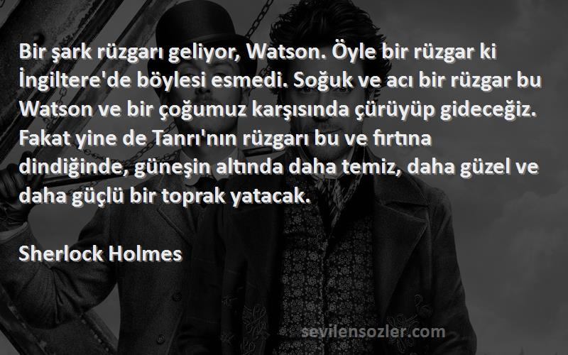 Sherlock Holmes Sözleri 
Bir şark rüzgarı geliyor, Watson. Öyle bir rüzgar ki İngiltere'de böylesi esmedi. Soğuk ve acı bir rüzgar bu Watson ve bir çoğumuz karşısında çürüyüp gideceğiz. Fakat yine de Tanrı'nın rüzgarı bu ve fırtına dindiğinde, güneşin altında daha temiz, daha güzel ve daha güçlü bir toprak yatacak.