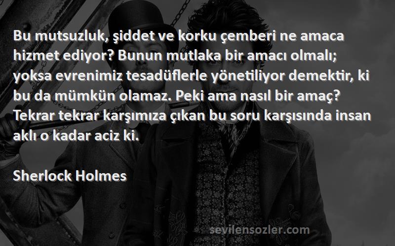 Sherlock Holmes Sözleri 
Bu mutsuzluk, şiddet ve korku çemberi ne amaca hizmet ediyor? Bunun mutlaka bir amacı olmalı; yoksa evrenimiz tesadüflerle yönetiliyor demektir, ki bu da mümkün olamaz. Peki ama nasıl bir amaç? Tekrar tekrar karşımıza çıkan bu soru karşısında insan aklı o kadar aciz ki.