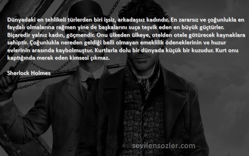 Sherlock Holmes Sözleri 
Dünyadaki en tehlikeli türlerden biri işsiz, arkadaşsız kadındır. En zararsız ve çoğunlukla en faydalı olmalarına rağmen yine de başkalarını suça teşvik eden en büyük güçtürler. Biçaredir yalnız kadın, göçmendir. Onu ülkeden ülkeye, otelden otele götürecek kaynaklara sahiptir. Çoğunlukla nereden geldiği belli olmayan emeklilik ödeneklerinin ve huzur evlerinin arasında kaybolmuştur. Kurtlarla dolu bir dünyada küçük bir kuzudur. Kurt onu kaptığında merak eden kimsesi çıkmaz.