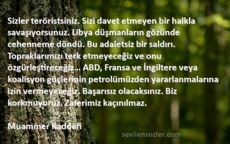 Muammer Kaddafi Sözleri 
Sizler teröristsiniz. Sizi davet etmeyen bir halkla savaşıyorsunuz. Libya düşmanların gözünde cehenneme döndü. Bu adaletsiz bir saldırı. Topraklarımızı terk etmeyeceğiz ve onu özgürleştireceğiz… ABD, Fransa ve İngiltere veya koalisyon güçlerinin petrolümüzden yararlanmalarına izin vermeyeceğiz. Başarısız olacaksınız. Biz korkmuyoruz. Zaferimiz kaçınılmaz.