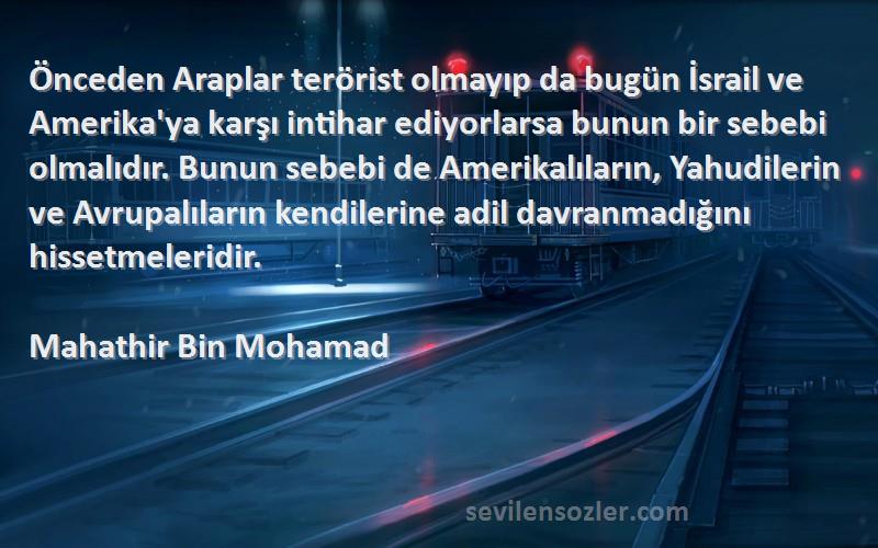 Mahathir Bin Mohamad Sözleri 
Önceden Araplar terörist olmayıp da bugün İsrail ve Amerika'ya karşı intihar ediyorlarsa bunun bir sebebi olmalıdır. Bunun sebebi de Amerikalıların, Yahudilerin ve Avrupalıların kendilerine adil davranmadığını hissetmeleridir.