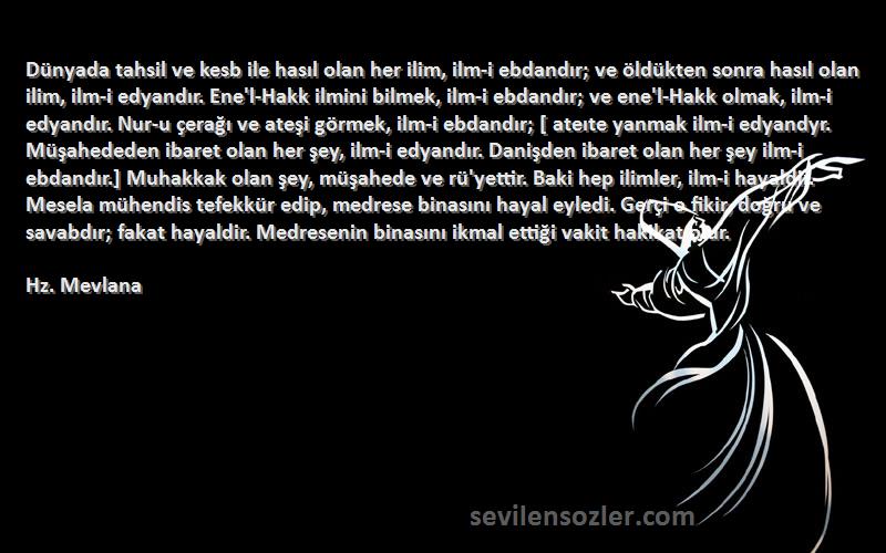 Hz. Mevlana Sözleri 
Dünyada tahsil ve kesb ile hasıl olan her ilim, ilm-i ebdandır; ve öldükten sonra hasıl olan ilim, ilm-i edyandır. Ene'l-Hakk ilmini bilmek, ilm-i ebdandır; ve ene'l-Hakk olmak, ilm-i edyandır. Nur-u çerağı ve ateşi görmek, ilm-i ebdandır; [ ateıte yanmak ilm-i edyandyr. Müşahededen ibaret olan her şey, ilm-i edyandır. Danişden ibaret olan her şey ilm-i ebdandır.] Muhakkak olan şey, müşahede ve rü'yettir. Baki hep ilimler, ilm-i hayaldir. Mesela mühendis tefekkür edip, medrese binasını hayal eyledi. Gerçi o fikir, doğru ve savabdır; fakat hayaldir. Medresenin binasını ikmal ettiği vakit hakikat olur.