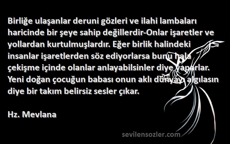 Hz. Mevlana Sözleri 
Birliğe ulaşanlar deruni gözleri ve ilahi lambaları haricinde bir şeye sahip değillerdir-Onlar işaretler ve yollardan kurtulmuşlardır. Eğer birlik halindeki insanlar işaretlerden söz ediyorlarsa bunu hala çekişme içinde olanlar anlayabilsinler diye yaparlar. Yeni doğan çocuğun babası onun aklı dünyayı algılasın diye bir takım belirsiz sesler çıkar.